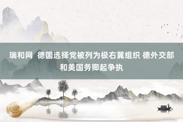 瑞和网  德国选择党被列为极右翼组织 德外交部和美国务卿起争执