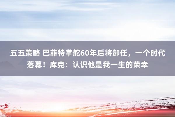 五五策略 巴菲特掌舵60年后将卸任，一个时代落幕！库克：认识他是我一生的荣幸