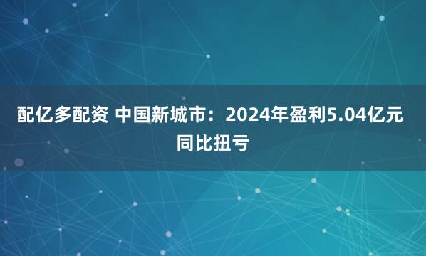 配亿多配资 中国新城市：2024年盈利5.04亿元 同比扭亏
