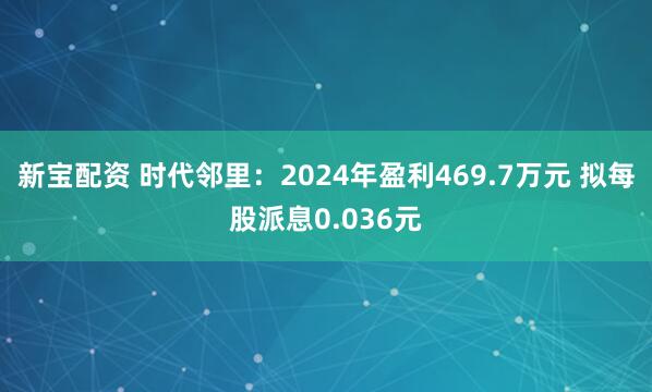 新宝配资 时代邻里：2024年盈利469.7万元 拟每股派息0.036元