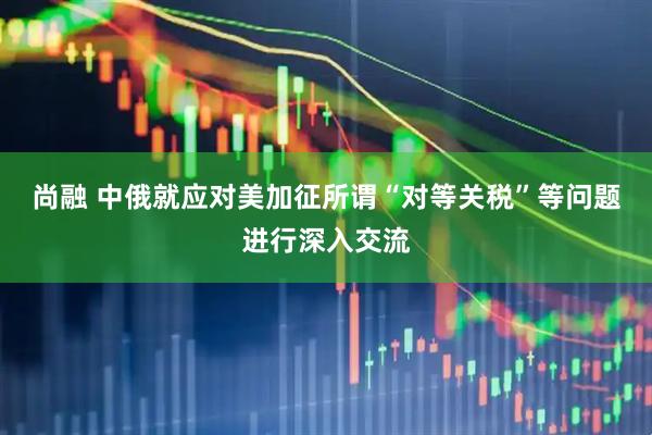 尚融 中俄就应对美加征所谓“对等关税”等问题进行深入交流