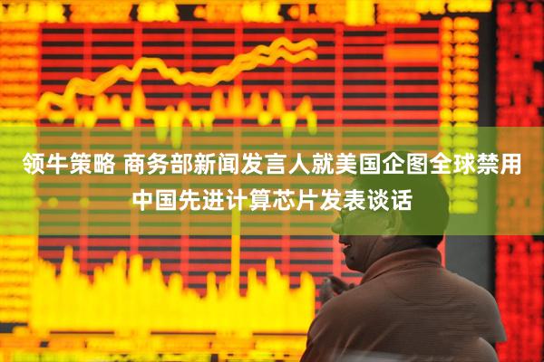 领牛策略 商务部新闻发言人就美国企图全球禁用中国先进计算芯片发表谈话