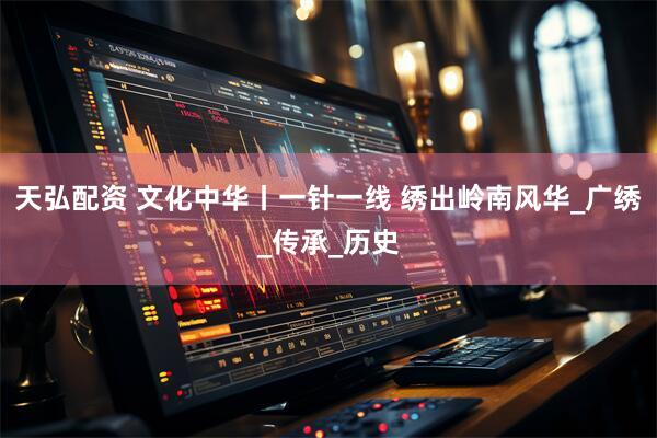 天弘配资 文化中华丨一针一线 绣出岭南风华_广绣_传承_历史