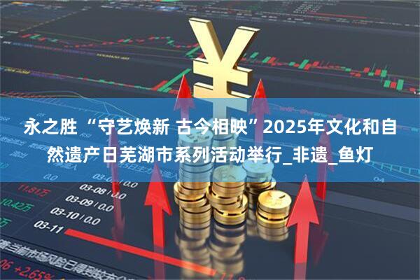 永之胜 “守艺焕新 古今相映”2025年文化和自然遗产日芜湖市系列活动举行_非遗_鱼灯