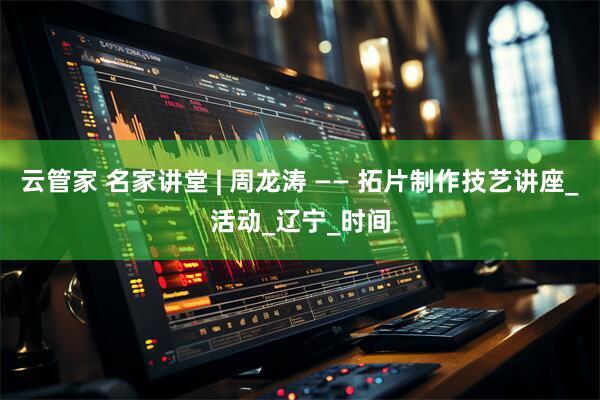 云管家 名家讲堂 | 周龙涛 —— 拓片制作技艺讲座_活动_辽宁_时间