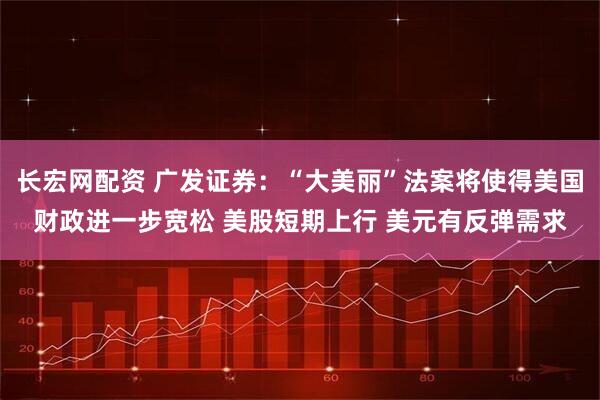 长宏网配资 广发证券：“大美丽”法案将使得美国财政进一步宽松 美股短期上行 美元有反弹需求