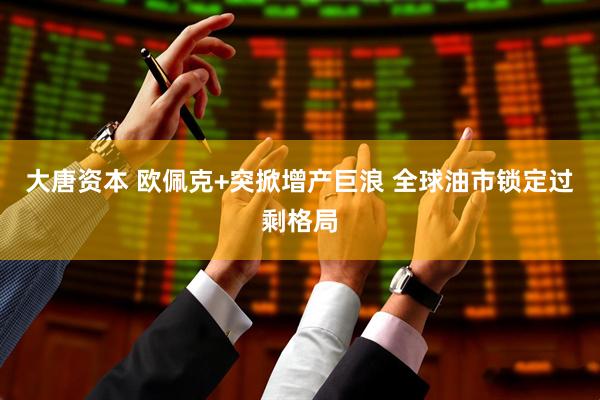 大唐资本 欧佩克+突掀增产巨浪 全球油市锁定过剩格局