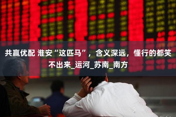 共赢优配 淮安“这匹马”，含义深远，懂行的都笑不出来_运河_苏南_南方