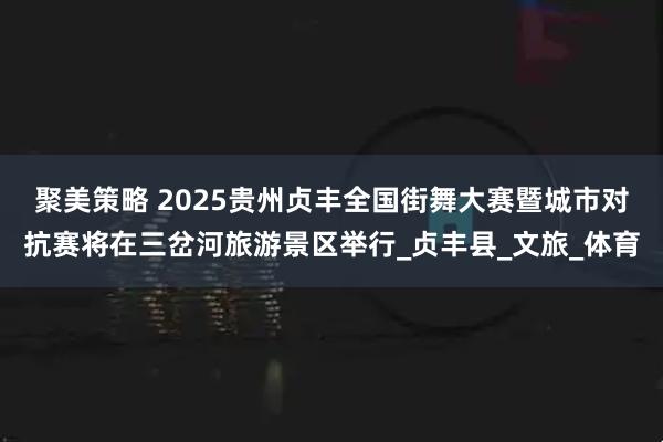 聚美策略 2025贵州贞丰全国街舞大赛暨城市对抗赛将在三岔河旅游景区举行_贞丰县_文旅_体育