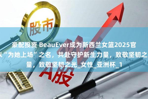 豪配投资 BeauEver成为新西兰女篮2025官方赛事合作伙伴 以“为她上场”之名，共赴守护新生力量，致敬坚韧之光_女性_亚洲杯_1