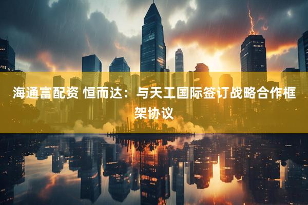 海通富配资 恒而达：与天工国际签订战略合作框架协议