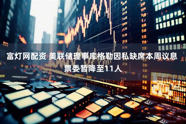 富灯网配资 美联储理事库格勒因私缺席本周议息 票委暂降至11人