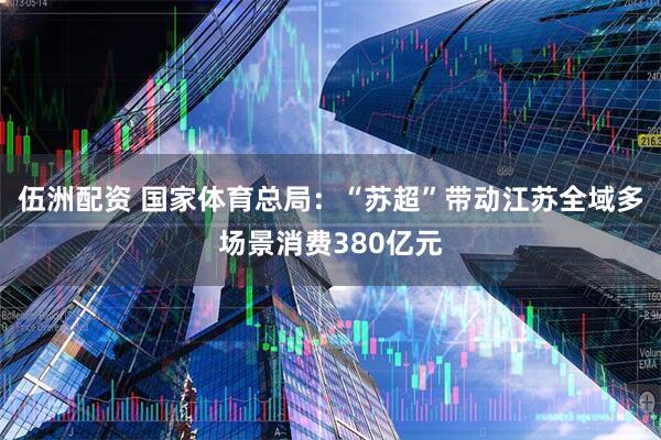 伍洲配资 国家体育总局：“苏超”带动江苏全域多场景消费380亿元