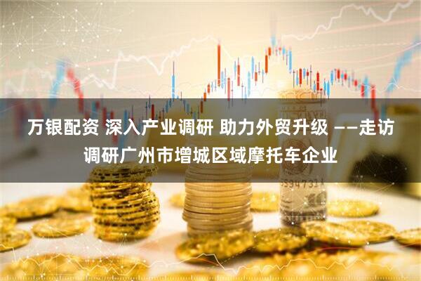 万银配资 深入产业调研 助力外贸升级 ——走访调研广州市增城区域摩托车企业