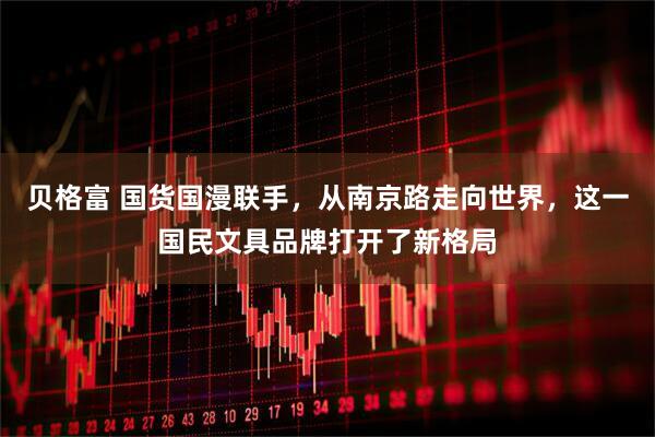 贝格富 国货国漫联手，从南京路走向世界，这一国民文具品牌打开了新格局