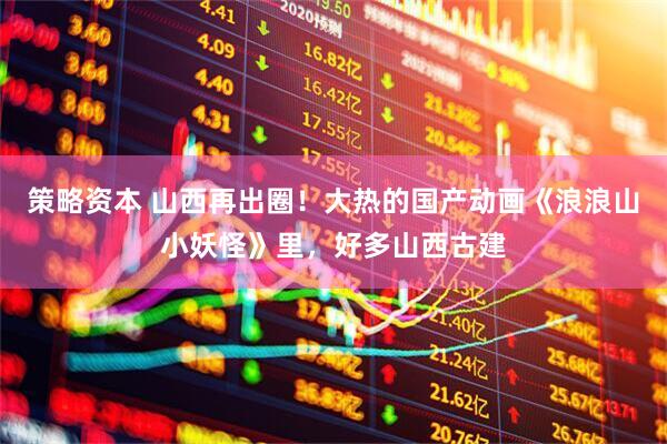 策略资本 山西再出圈！大热的国产动画《浪浪山小妖怪》里，好多山西古建