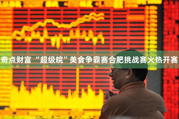 奇点财富 “超级皖”美食争霸赛合肥挑战赛火热开赛
