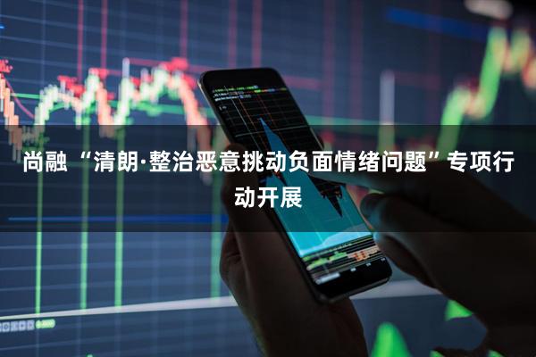 尚融 “清朗·整治恶意挑动负面情绪问题”专项行动开展