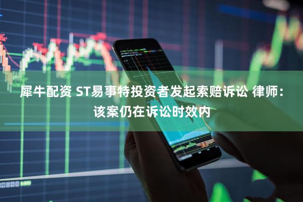 犀牛配资 ST易事特投资者发起索赔诉讼 律师：该案仍在诉讼时效内