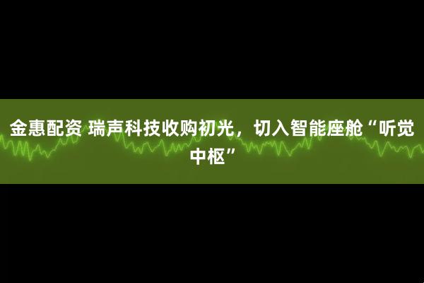金惠配资 瑞声科技收购初光，切入智能座舱“听觉中枢”