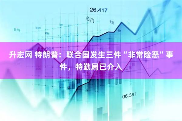 升宏网 特朗普：联合国发生三件“非常险恶”事件，特勤局已介入