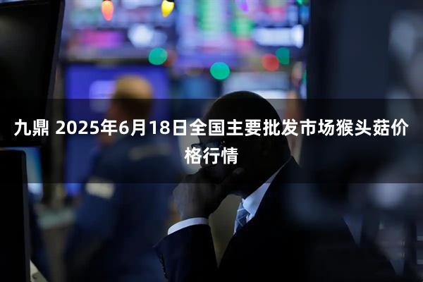 九鼎 2025年6月18日全国主要批发市场猴头菇价格行情