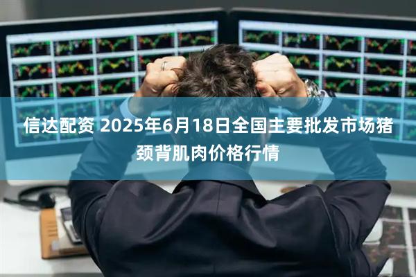 信达配资 2025年6月18日全国主要批发市场猪颈背肌肉价格行情