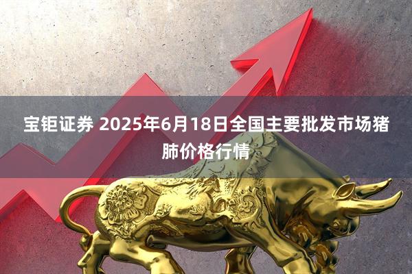 宝钜证券 2025年6月18日全国主要批发市场猪肺价格行情