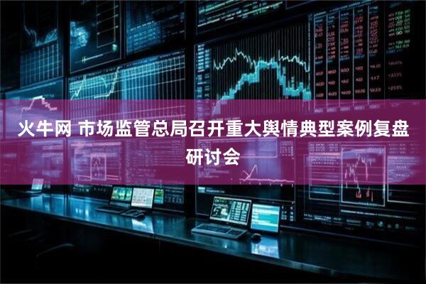 火牛网 市场监管总局召开重大舆情典型案例复盘研讨会