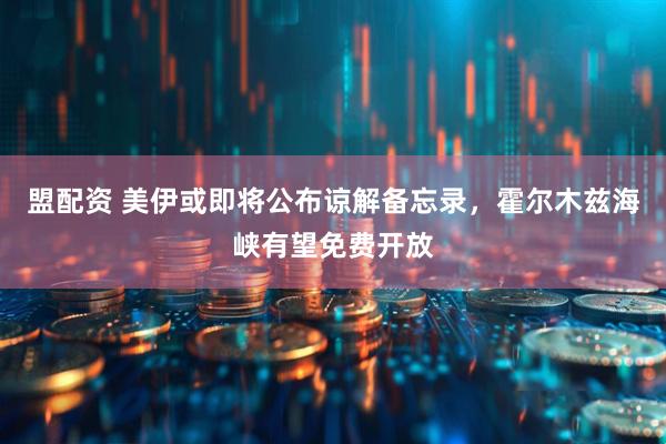 盟配资 美伊或即将公布谅解备忘录，霍尔木兹海峡有望免费开放