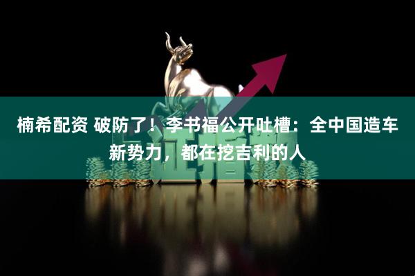楠希配资 破防了！李书福公开吐槽：全中国造车新势力，都在挖吉利的人